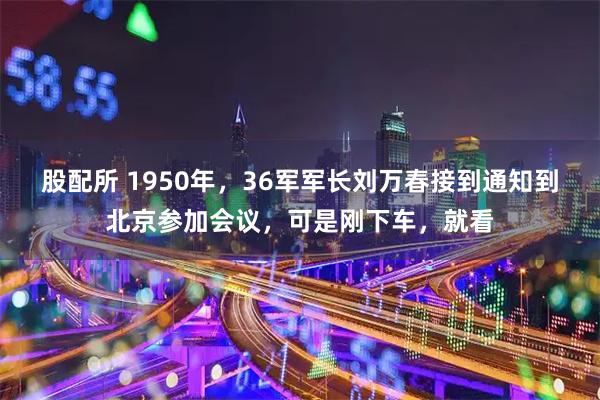 股配所 1950年,36军军长刘万春接到通知到北京参加会议,可是刚下车,就看