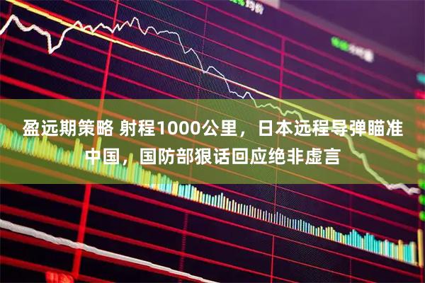 盈远期策略 射程1000公里，日本远程导弹瞄准中国，国防部狠话回应绝非虚言
