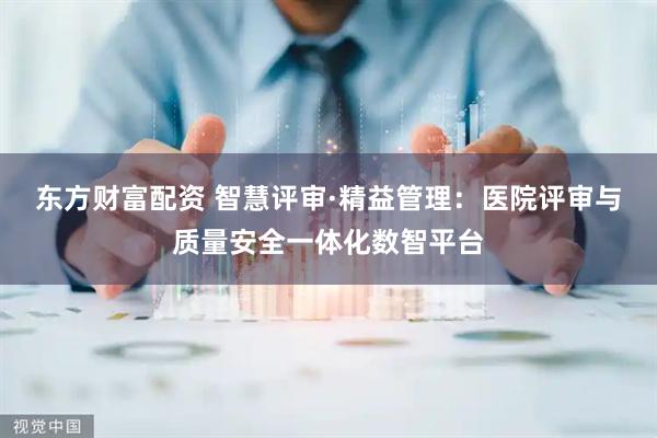 东方财富配资 智慧评审·精益管理：医院评审与质量安全一体化数智平台