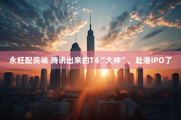 永旺配资端 腾讯出来的T4“大神”，赴港IPO了