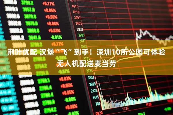 荆叶优配 汉堡“飞”到手！深圳10所公园可体验无人机配送麦当劳