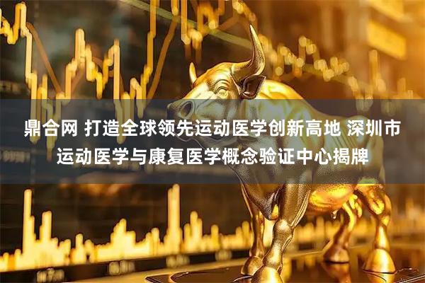 鼎合网 打造全球领先运动医学创新高地 深圳市运动医学与康复医学概念验证中心揭牌