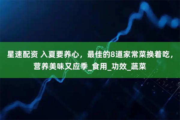 星速配资 入夏要养心，最佳的8道家常菜换着吃，营养美味又应季_食用_功效_蔬菜