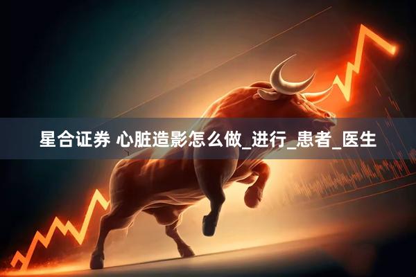 星合证券 心脏造影怎么做_进行_患者_医生