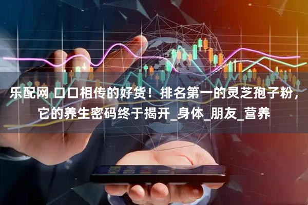 乐配网 口口相传的好货！排名第一的灵芝孢子粉，它的养生密码终于揭开_身体_朋友_营养