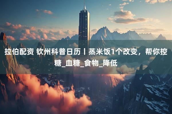 拉伯配资 钦州科普日历丨蒸米饭1个改变，帮你控糖_血糖_食物_降低