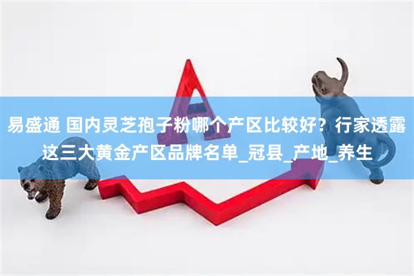 易盛通 国内灵芝孢子粉哪个产区比较好？行家透露这三大黄金产区品牌名单_冠县_产地_养生