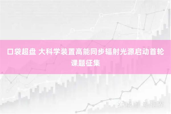 口袋超盘 大科学装置高能同步辐射光源启动首轮课题征集