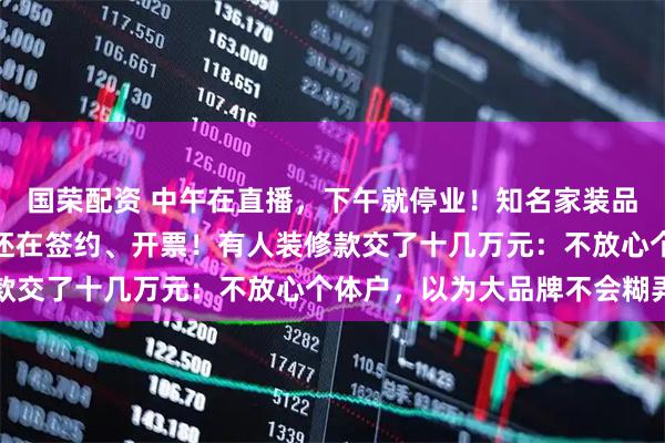 国荣配资 中午在直播，下午就停业！知名家装品牌爆雷，分公司注销后还在签约、开票！有人装修款交了十几万元：不放心个体户，以为大品牌不会糊弄