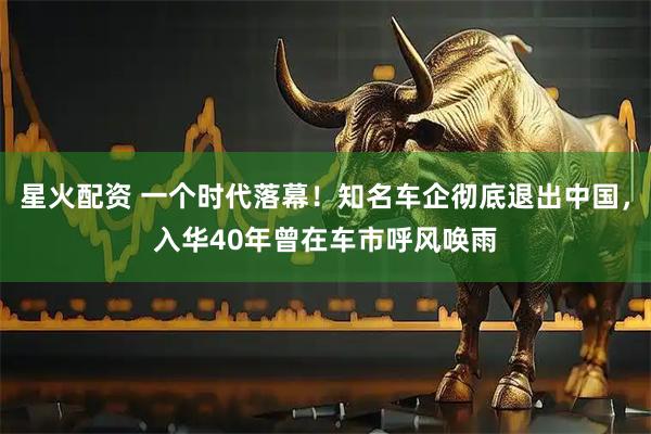 星火配资 一个时代落幕！知名车企彻底退出中国，入华40年曾在车市呼风唤雨