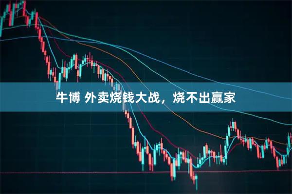 牛博 外卖烧钱大战，烧不出赢家