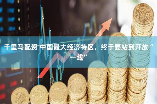 千里马配资 中国最大经济特区，终于要站到开放“一线”