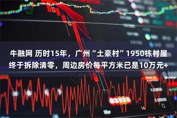 牛融网 历时15年，广州“土豪村”1950栋村屋终于拆除清零，周边房价每平方米已是10万元+