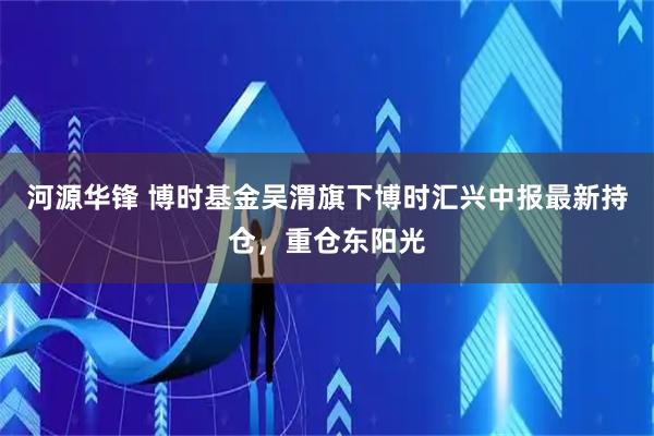 河源华锋 博时基金吴渭旗下博时汇兴中报最新持仓，重仓东阳光