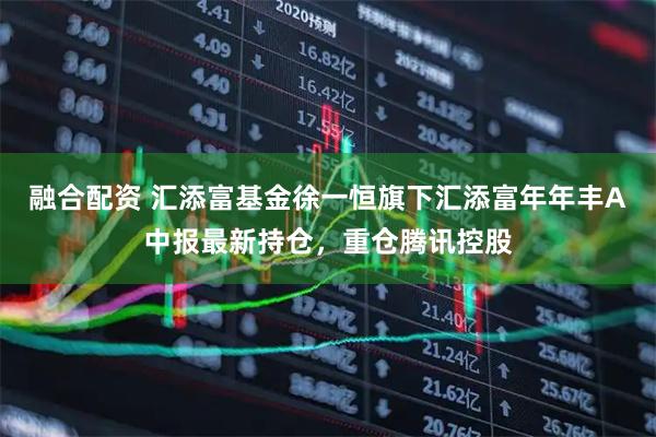 融合配资 汇添富基金徐一恒旗下汇添富年年丰A中报最新持仓，重仓腾讯控股