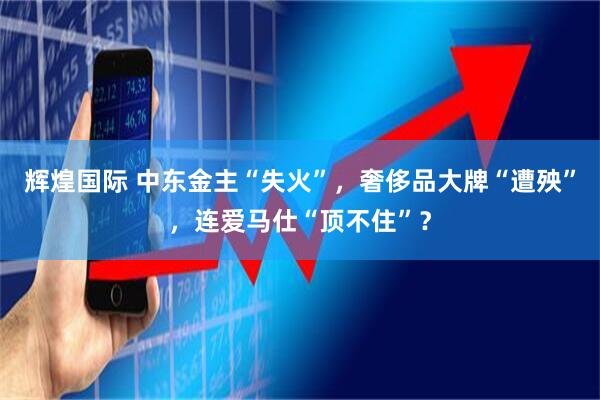 辉煌国际 中东金主“失火”，奢侈品大牌“遭殃”，连爱马仕“顶不住”？