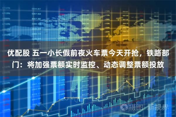 优配股 五一小长假前夜火车票今天开抢，铁路部门：将加强票额实时监控、动态调整票额投放