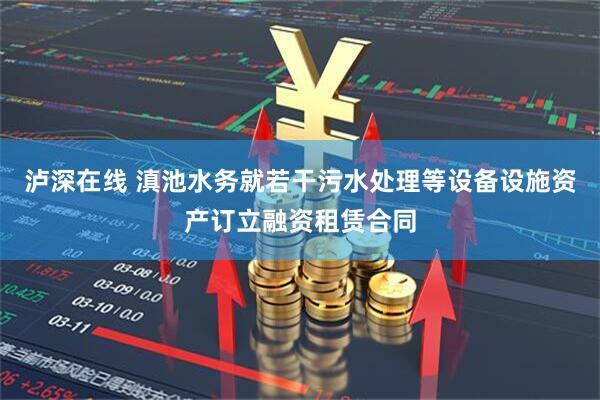泸深在线 滇池水务就若干污水处理等设备设施资产订立融资租赁合同