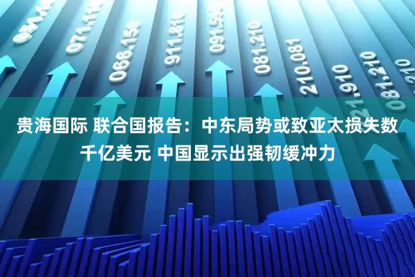 贵海国际 联合国报告：中东局势或致亚太损失数千亿美元 中国显示出强韧缓冲力