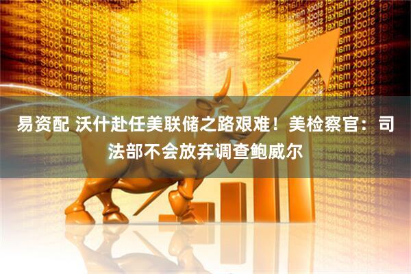 易资配 沃什赴任美联储之路艰难！美检察官：司法部不会放弃调查鲍威尔