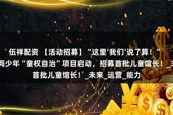 伍祥配资 【活动招募】“这里‘我们’说了算！” —— 湘少图×湘阅少年“童权自治”项目启动，招募首批儿童馆长！_未来_运营_能力