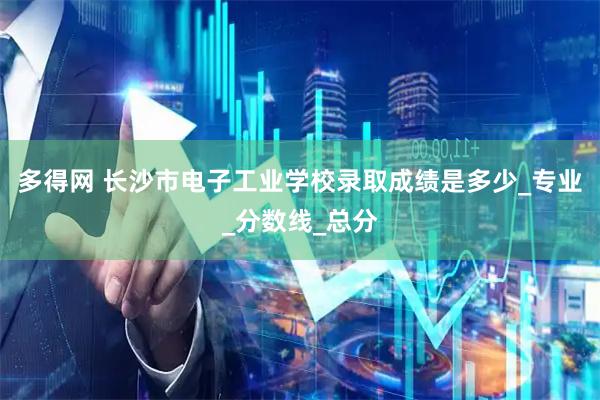 多得网 长沙市电子工业学校录取成绩是多少_专业_分数线_总分