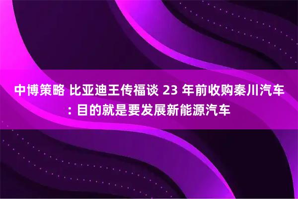 中博策略 比亚迪王传福谈 23 年前收购秦川汽车: 目的就是要发展新能源汽车