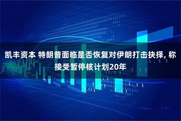 凯丰资本 特朗普面临是否恢复对伊朗打击抉择, 称接受暂停核计划20年