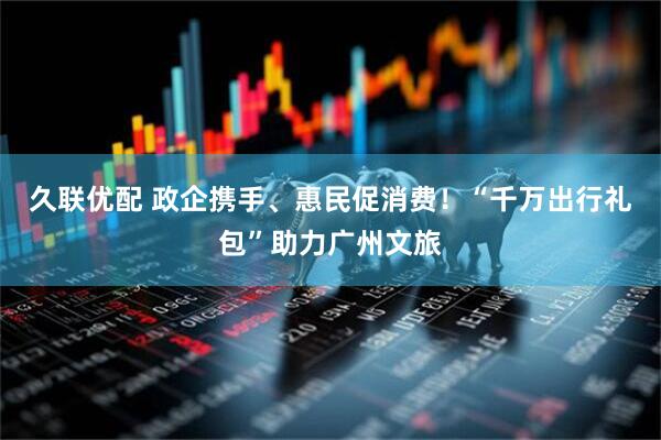 久联优配 政企携手、惠民促消费！“千万出行礼包”助力广州文旅