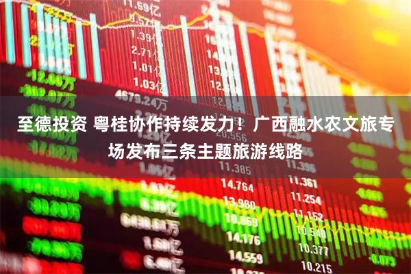 至德投资 粤桂协作持续发力！广西融水农文旅专场发布三条主题旅游线路