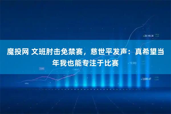 魔投网 文班肘击免禁赛，慈世平发声：真希望当年我也能专注于比赛