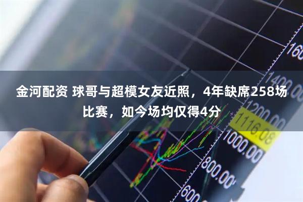 金河配资 球哥与超模女友近照,4年缺席258场比赛,如今场均仅得4分