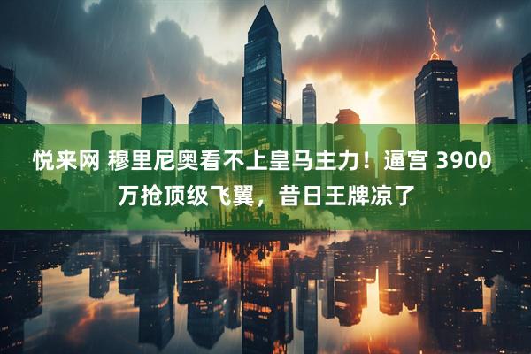 悦来网 穆里尼奥看不上皇马主力！逼宫 3900 万抢顶级飞翼，昔日王牌凉了