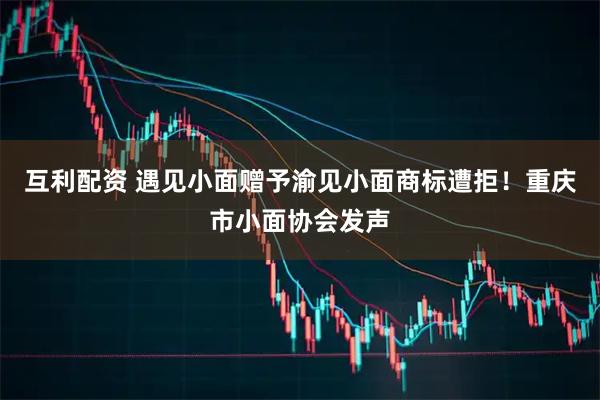 互利配资 遇见小面赠予渝见小面商标遭拒！重庆市小面协会发声