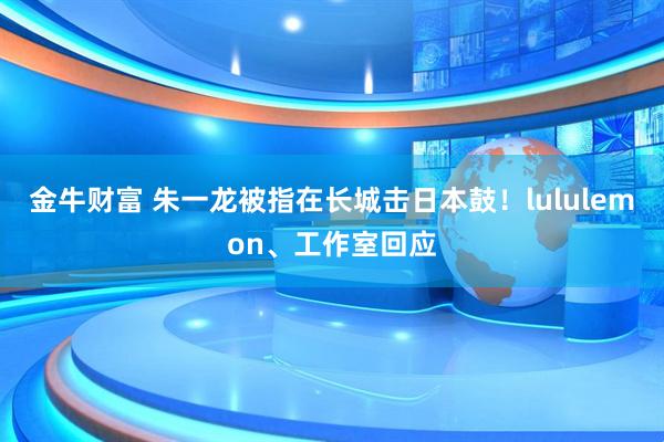金牛财富 朱一龙被指在长城击日本鼓！lululemon、工作室回应