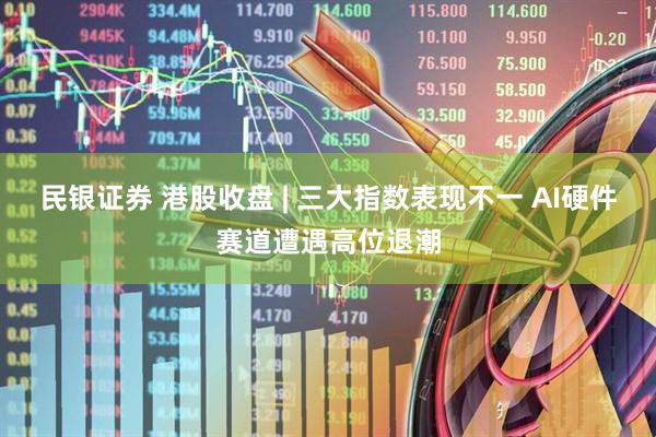 民银证券 港股收盘 | 三大指数表现不一 AI硬件赛道遭遇高位退潮