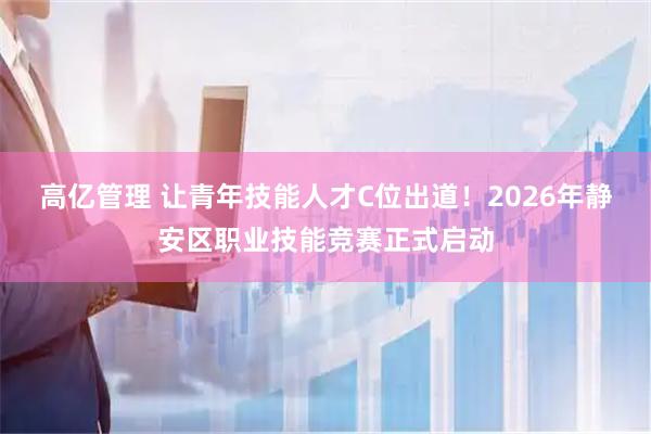高亿管理 让青年技能人才C位出道！2026年静安区职业技能竞赛正式启动