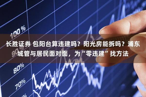 长胜证券 包阳台算违建吗？阳光房能拆吗？浦东城管与居民面对面，为“零违建”找方法