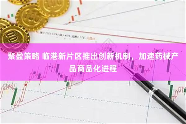 聚盈策略 临港新片区推出创新机制，加速药械产品商品化进程