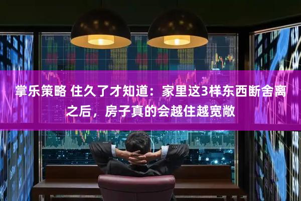 掌乐策略 住久了才知道：家里这3样东西断舍离之后，房子真的会越住越宽敞