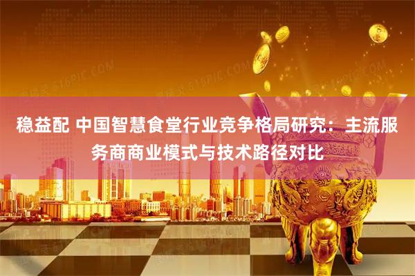 稳益配 中国智慧食堂行业竞争格局研究：主流服务商商业模式与技术路径对比