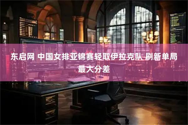 东启网 中国女排亚锦赛轻取伊拉克队 刷新单局最大分差