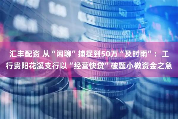 汇丰配资 从“闲聊”捕捉到50万“及时雨”：工行贵阳花溪支行以“经营快贷”破题小微资金之急