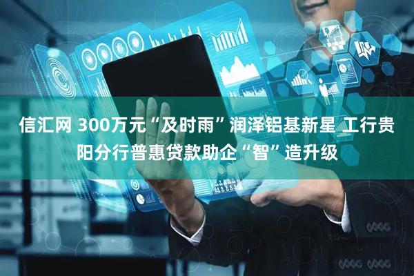 信汇网 300万元“及时雨”润泽铝基新星 工行贵阳分行普惠贷款助企“智”造升级